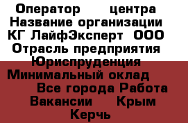 Оператор Call-центра › Название организации ­ КГ ЛайфЭксперт, ООО › Отрасль предприятия ­ Юриспруденция › Минимальный оклад ­ 40 000 - Все города Работа » Вакансии   . Крым,Керчь